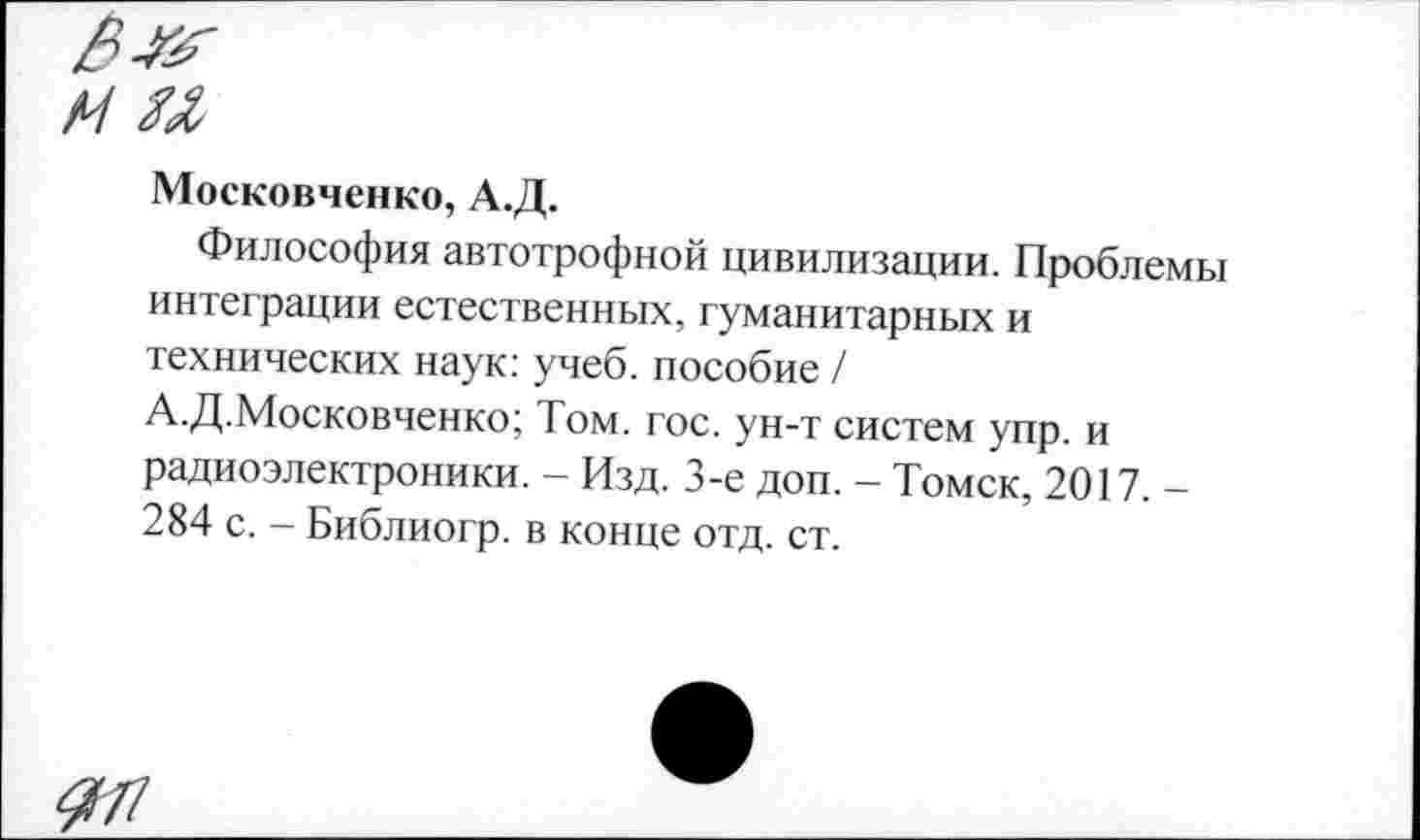 ﻿ми
Московченко, А.Д.
Философия автотрофной цивилизации. Проблемы интеграции естественных, гуманитарных и технических наук: учеб, пособие / А.Д.Московченко; Том. гос. ун-т систем упр. и радиоэлектроники. - Изд. 3-е доп. - Томск, 2017. -284 с. - Библиогр. в конце отд. ст.